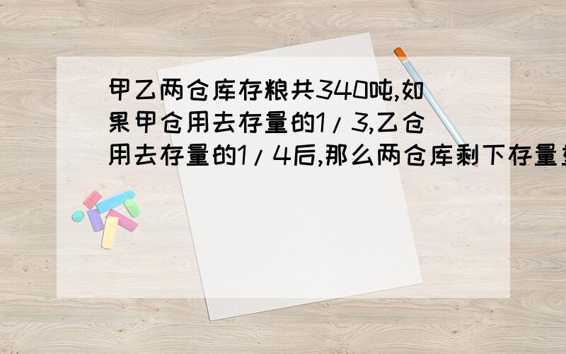 甲乙两仓库存粮共340吨,如果甲仓用去存量的1/3,乙仓用去存量的1/4后,那么两仓库剩下存量重量相等,原来甲乙粮仓存量各有多少吨?