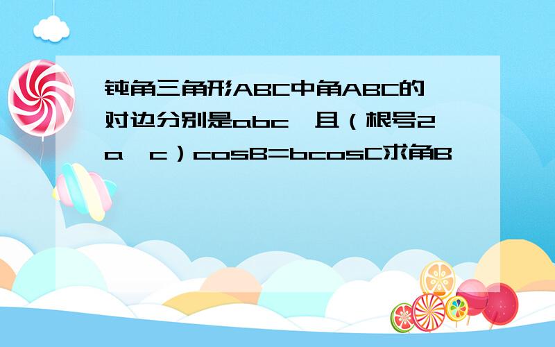 钝角三角形ABC中角ABC的对边分别是abc,且（根号2a—c）cosB=bcosC求角B