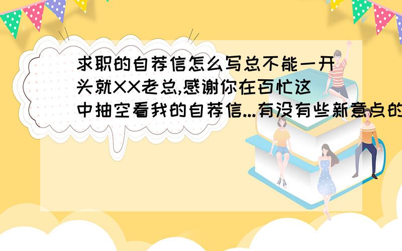 求职的自荐信怎么写总不能一开头就XX老总,感谢你在百忙这中抽空看我的自荐信...有没有些新意点的,能让对方印象深刻些的呢?