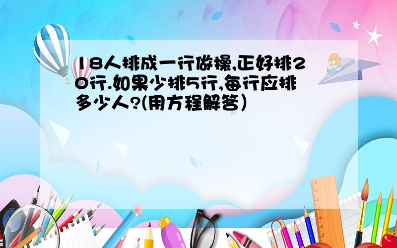 18人排成一行做操,正好排20行.如果少排5行,每行应排多少人?(用方程解答）