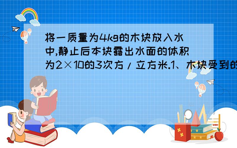 将一质量为4kg的木块放入水中,静止后本块露出水面的体积为2×10的3次方/立方米.1、木块受到的浮力2、木块在水中的体积3、木块的密度（用正常物理的格式写，）