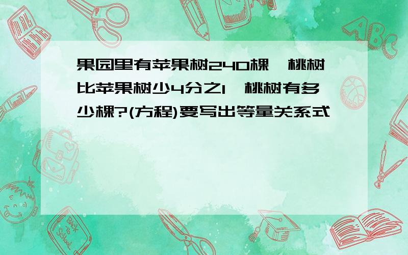 果园里有苹果树240棵,桃树比苹果树少4分之1,桃树有多少棵?(方程)要写出等量关系式