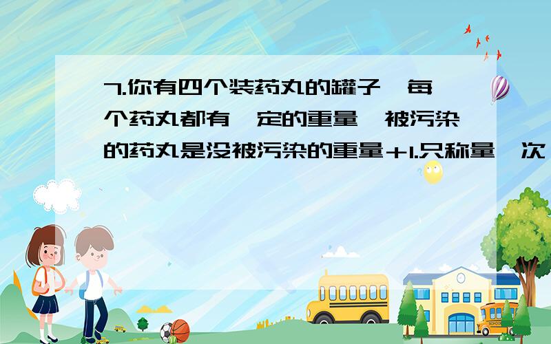 7.你有四个装药丸的罐子,每个药丸都有一定的重量,被污染的药丸是没被污染的重量＋1.只称量一次,如何判断哪个罐子的药被污染了?