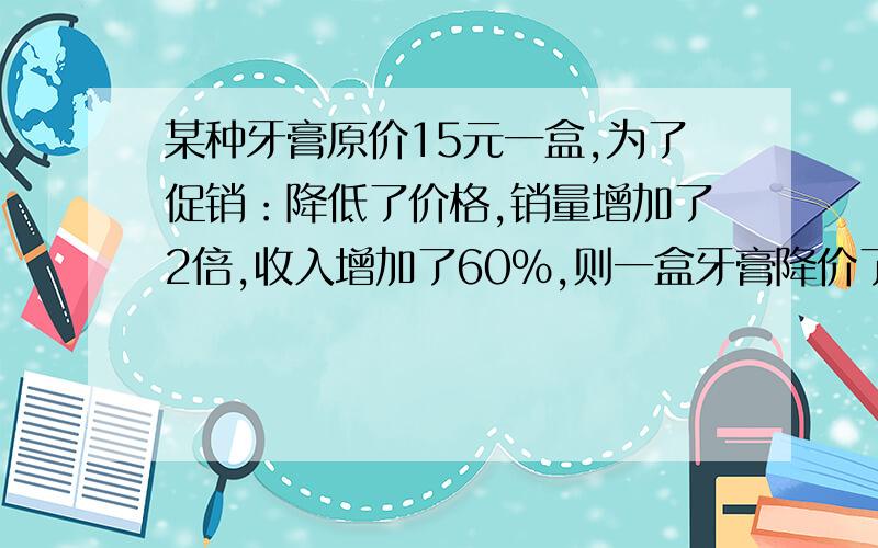 某种牙膏原价15元一盒,为了促销：降低了价格,销量增加了2倍,收入增加了60％,则一盒牙膏降价了（ ）元?请提供过程.谢谢算数方法