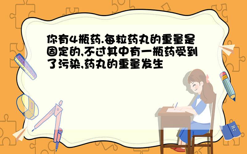 你有4瓶药.每粒药丸的重量是固定的,不过其中有一瓶药受到了污染,药丸的重量发生