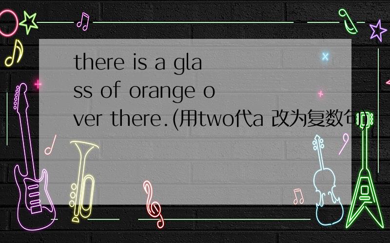 there is a glass of orange over there.(用two代a 改为复数句)
