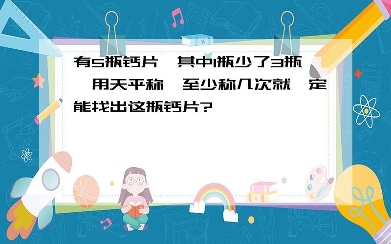 有5瓶钙片,其中1瓶少了3瓶,用天平称,至少称几次就一定能找出这瓶钙片?