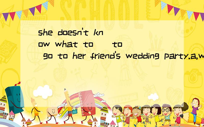 she doesn't know what to__to go to her friend's wedding party.a,wear.b,dress.c,choose.d,put