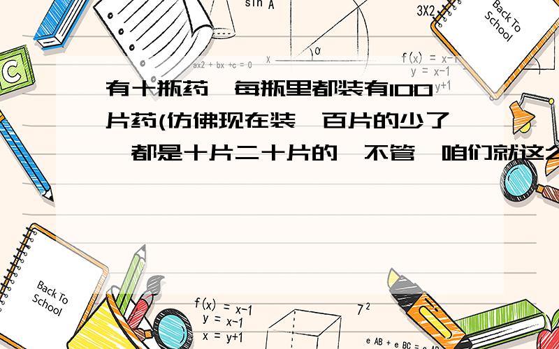 有十瓶药,每瓶里都装有100片药(仿佛现在装一百片的少了,都是十片二十片的,不管,咱们就这么来了),其中有八瓶里的药每片重10克,另有两瓶里的药每片重9克.用 一个蛮精确的小秤,只称一次,如