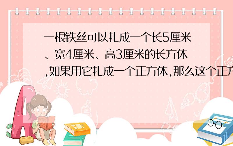 一根铁丝可以扎成一个长5厘米、宽4厘米、高3厘米的长方体,如果用它扎成一个正方体,那么这个正方体的棱长是多少厘米?