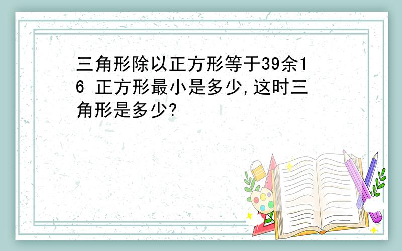 三角形除以正方形等于39余16 正方形最小是多少,这时三角形是多少?