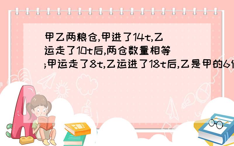 甲乙两粮仓,甲进了14t,乙运走了10t后,两仓数量相等;甲运走了8t,乙运进了18t后,乙是甲的6倍,甲乙各有少粮食?用二元一次方程