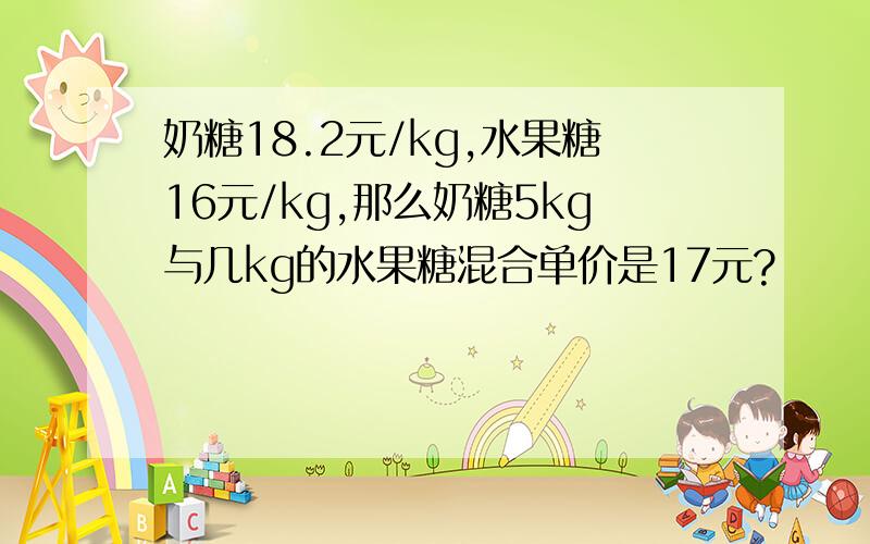 奶糖18.2元/kg,水果糖16元/kg,那么奶糖5kg与几kg的水果糖混合单价是17元?