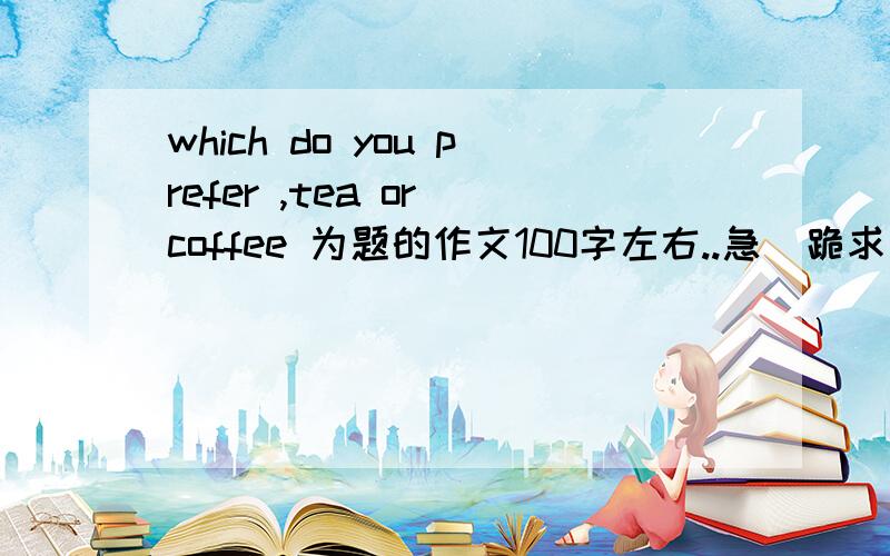 which do you prefer ,tea or coffee 为题的作文100字左右..急  跪求发我邮箱529570455@qq.com