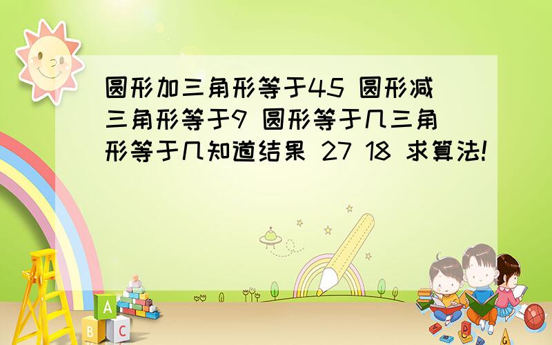 圆形加三角形等于45 圆形减三角形等于9 圆形等于几三角形等于几知道结果 27 18 求算法!