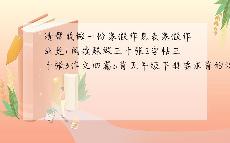 请帮我做一份寒假作息表寒假作业是1阅读题做三十张2字帖三十张3作文四篇5背五年级下册要求背的课文.每天要运动,看电视,玩电脑阅读,字帖都还剩20张.固定日期,从5号开始