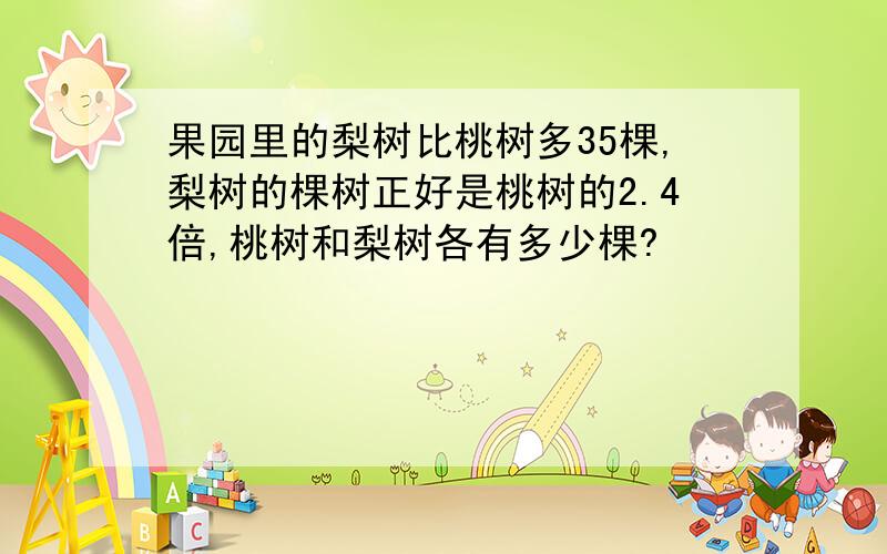 果园里的梨树比桃树多35棵,梨树的棵树正好是桃树的2.4倍,桃树和梨树各有多少棵?