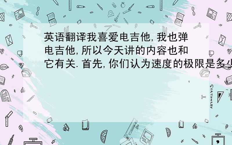 英语翻译我喜爱电吉他,我也弹电吉他,所以今天讲的内容也和它有关.首先,你们认为速度的极限是多少?你们认为弹电吉他的时候手指的速度可以达到多快?请注意看下面的一段录像,答案即将揭