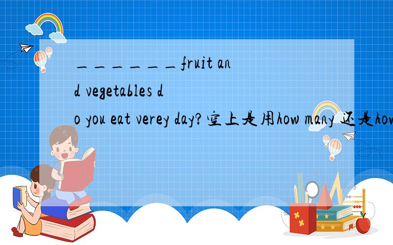 ______fruit and vegetables do you eat verey day?空上是用how many 还是how much