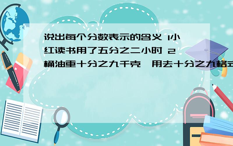 说出每个分数表示的含义 1小红读书用了五分之二小时 2一桶油重十分之九千克,用去十分之九格式：把XXXX看做单位“1” 平均分成X份 表示其中的X份 就是几分之几