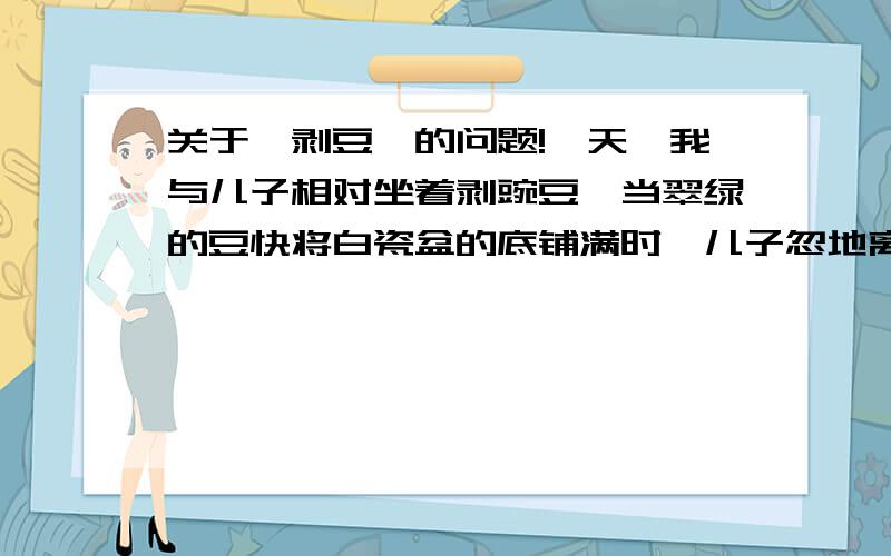 关于《剥豆》的问题!一天,我与儿子相对坐着剥豌豆,当翠绿的豆快将白瓷盆的底铺满时,儿子忽地离位；新拿一个瓷碗放在自己面前,将瓷盆朝我面前推推.看他碗里粒粒可数的豆,我问：“想比