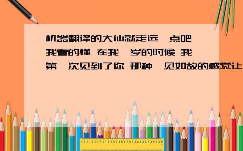 机器翻译的大仙就走远一点吧 我看的懂 在我*岁的时候 我第一次见到了你 那种一见如故的感觉让我永远无法忘怀 那种幸福与甜蜜使我终生难忘 但是由于当时我的年龄很小 直到几年之后 我