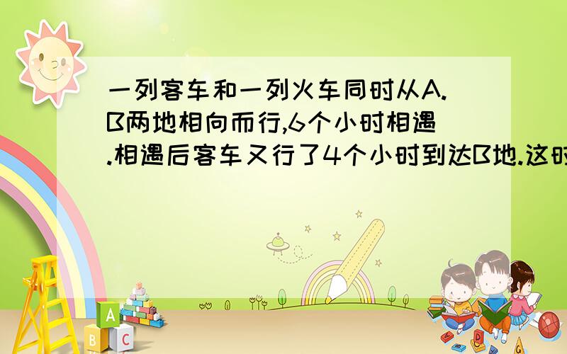 一列客车和一列火车同时从A.B两地相向而行,6个小时相遇.相遇后客车又行了4个小时到达B地.这时货车还要 接上面：多少小时才能到达A地?（算数法,感激不尽）（速度,