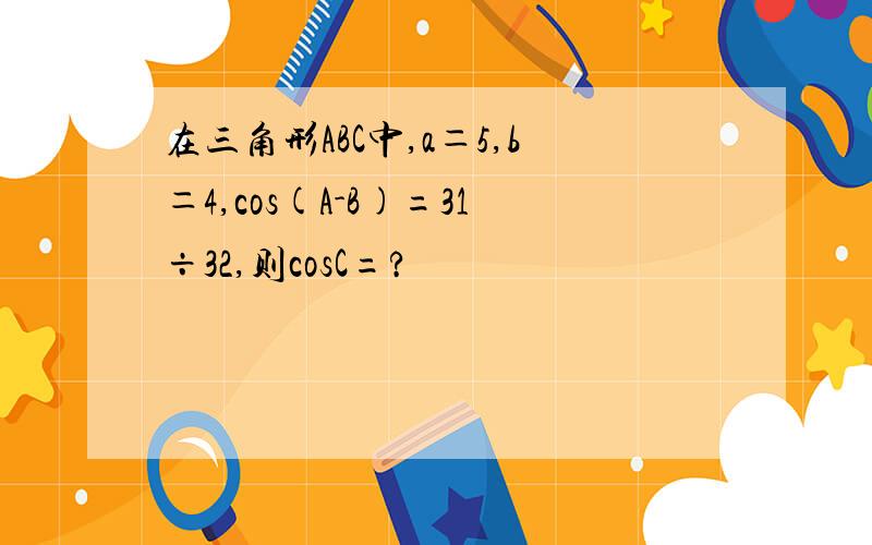 在三角形ABC中,a＝5,b＝4,cos(A-B)=31÷32,则cosC=?