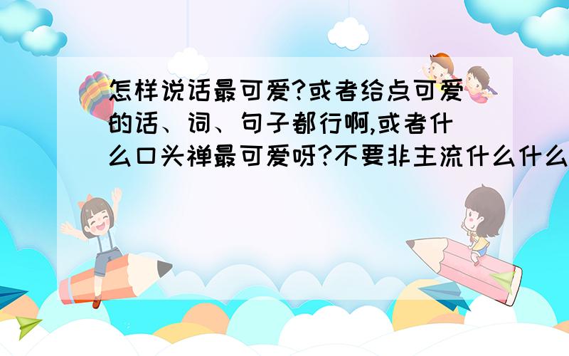 怎样说话最可爱?或者给点可爱的话、词、句子都行啊,或者什么口头禅最可爱呀?不要非主流什么什么的哦,谢谢大家了!~嘿嘿~