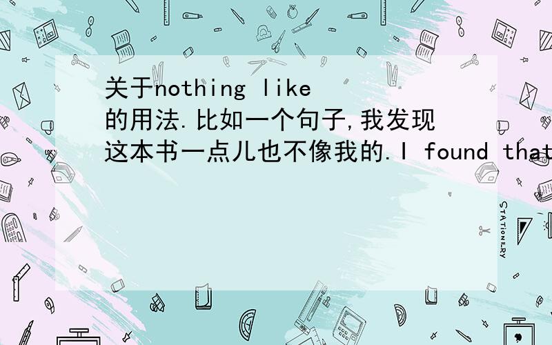 关于nothing like的用法.比如一个句子,我发现这本书一点儿也不像我的.I found that the book is nothing like mine.我不知道这个句式对没,我们老师又讲了可以换成I found that the book is nothing like mine.我也不