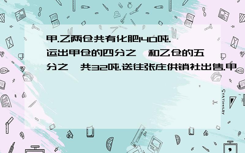 甲.乙两仓共有化肥140吨.运出甲仓的四分之一和乙仓的五分之一共32吨.送往张庄供销社出售.甲,乙两仓原...甲.乙两仓共有化肥140吨.运出甲仓的四分之一和乙仓的五分之一共32吨.送往张庄供销