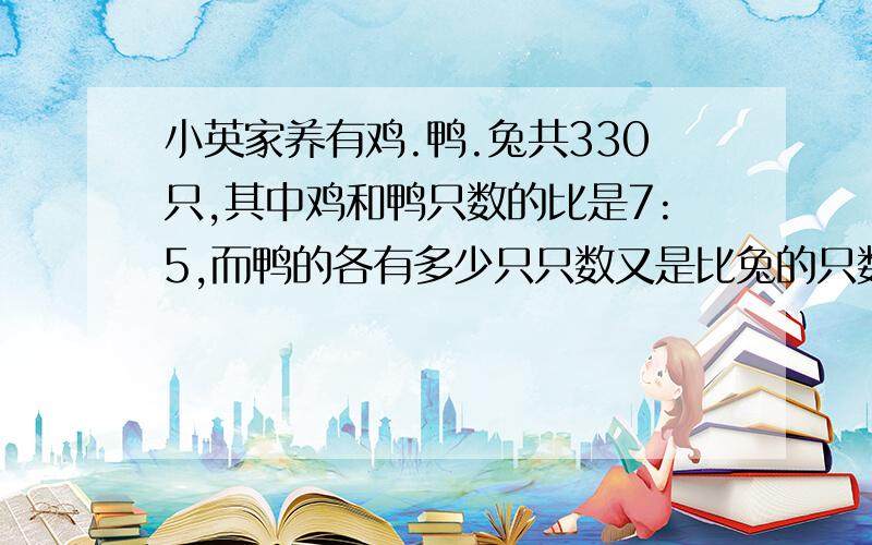 小英家养有鸡.鸭.兔共330只,其中鸡和鸭只数的比是7:5,而鸭的各有多少只只数又是比兔的只数多10只,鸡.鸭.兔各有多少只