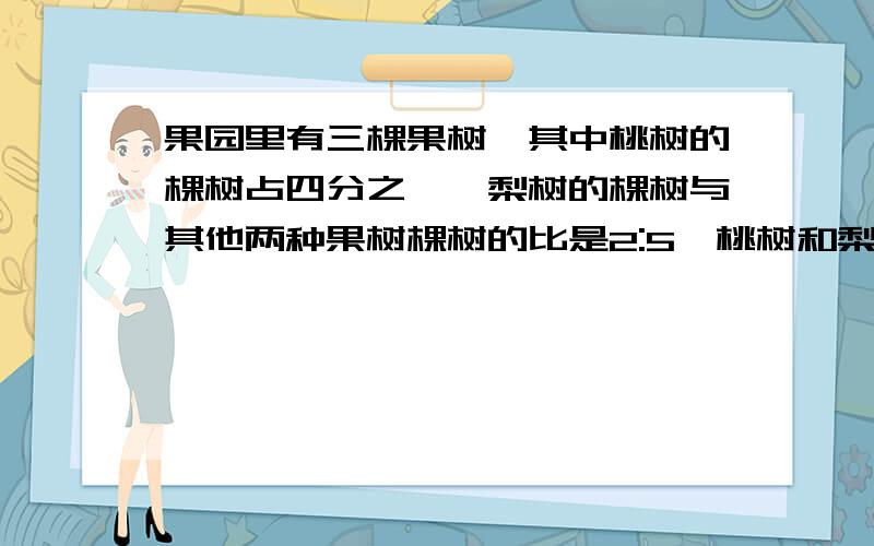 果园里有三棵果树,其中桃树的棵树占四分之一,梨树的棵树与其他两种果树棵树的比是2:5,桃树和梨树共有210棵果园里共有多少棵果树