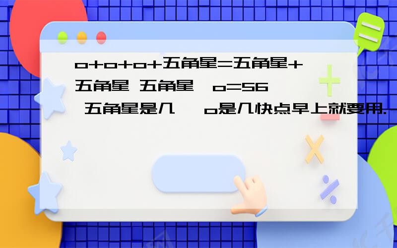 o+o+o+五角星=五角星+五角星 五角星—o=56   五角星是几   o是几快点早上就要用.