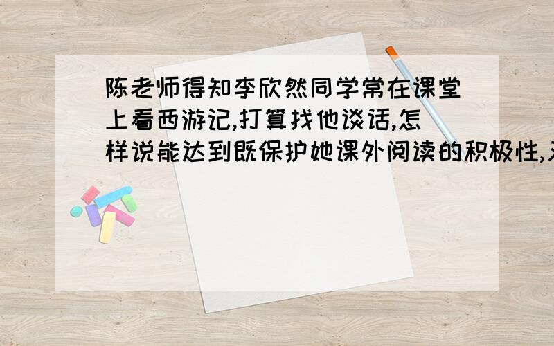 陈老师得知李欣然同学常在课堂上看西游记,打算找他谈话,怎样说能达到既保护她课外阅读的积极性,又能引导他重视课堂学习的目的?写226个字