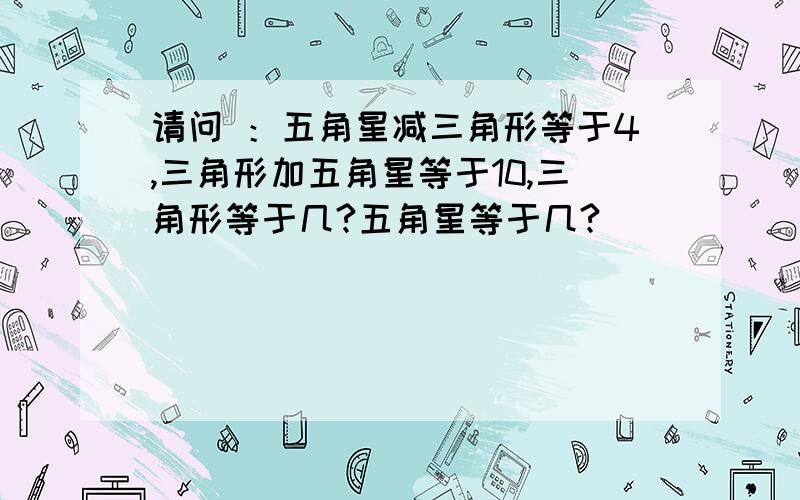 请问 ：五角星减三角形等于4,三角形加五角星等于10,三角形等于几?五角星等于几?