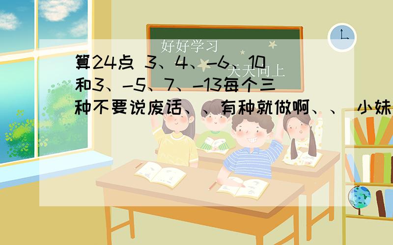 算24点 3、4、-6、10和3、-5、7、-13每个三种不要说废话、、有种就做啊、、 小妹跪求大哥大姐帮忙啊、、