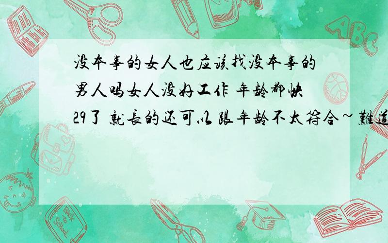 没本事的女人也应该找没本事的男人吗女人没好工作 年龄都快29了 就长的还可以 跟年龄不太符合~难道一个女人没太大的本事 也应该找一个和自己一样的男人么!是不是好的男人不会要这样