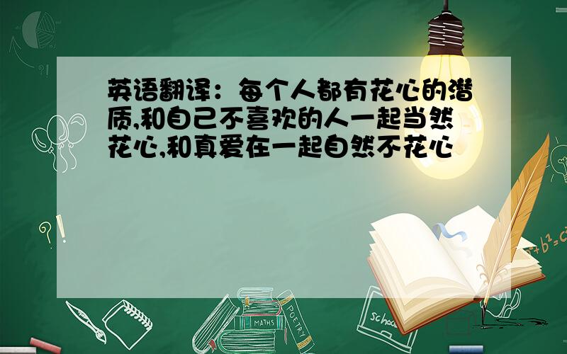 英语翻译：每个人都有花心的潜质,和自己不喜欢的人一起当然花心,和真爱在一起自然不花心