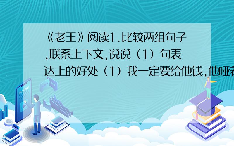 《老王》阅读1.比较两组句子,联系上下文,说说（1）句表达上的好处（1）我一定要给他钱,他哑着嗓子悄悄问我：“你还有钱吗?”（2）我一定要给他钱,他悄悄问我：“你还有钱吗?”2.指出下