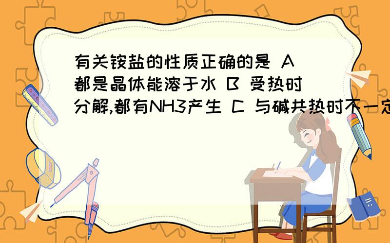 有关铵盐的性质正确的是 A 都是晶体能溶于水 B 受热时分解,都有NH3产生 C 与碱共热时不一定产生氨气 D 都能与酸反应