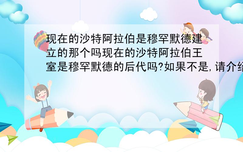 现在的沙特阿拉伯是穆罕默德建立的那个吗现在的沙特阿拉伯王室是穆罕默德的后代吗?如果不是,请介绍下详细点 （不要说的太书面了,百度百科的不用复制了）