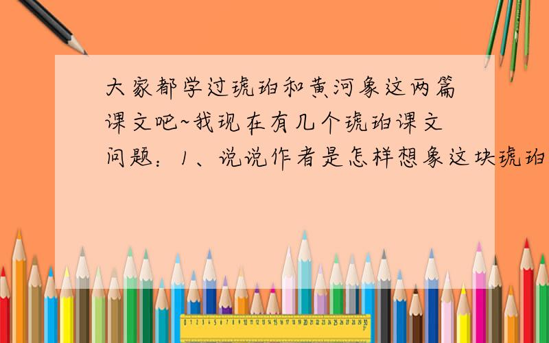 大家都学过琥珀和黄河象这两篇课文吧~我现在有几个琥珀课文问题：1、说说作者是怎样想象这块琥珀形成的过程的,这样想象的根据有哪些.2、这篇课文在叙述顺序上和《黄河象》有哪些不