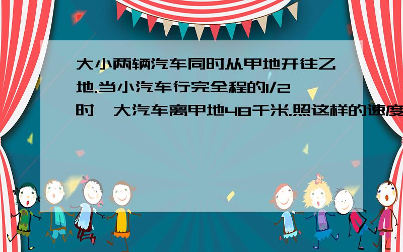 大小两辆汽车同时从甲地开往乙地.当小汽车行完全程的1/2时,大汽车离甲地48千米.照这样的速度继续行驶,当小汽车到达乙地时,大车行了全程的3/4.甲、乙相距多少千米?