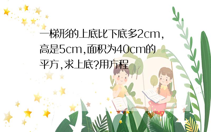 一梯形的上底比下底多2cm,高是5cm,面积为40cm的平方,求上底?用方程