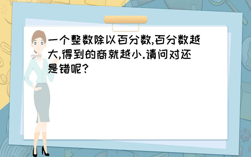 一个整数除以百分数,百分数越大,得到的商就越小.请问对还是错呢?