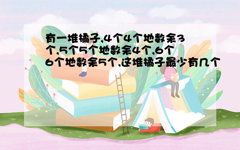 有一堆橘子,4个4个地数余3个,5个5个地数余4个,6个6个地数余5个,这堆橘子最少有几个