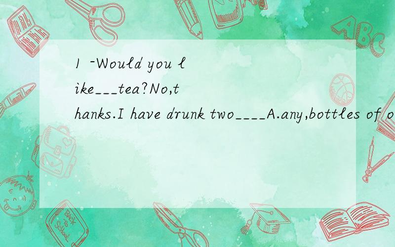 1 -Would you like___tea?No,thanks.I have drunk two____A.any,bottles of orange B.some,bottles of orange C.many,bottles of oranges D.few,bottle of oranges给我讲讲