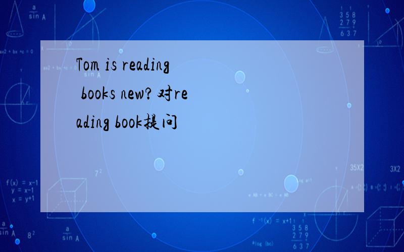 Tom is reading books new?对reading book提问