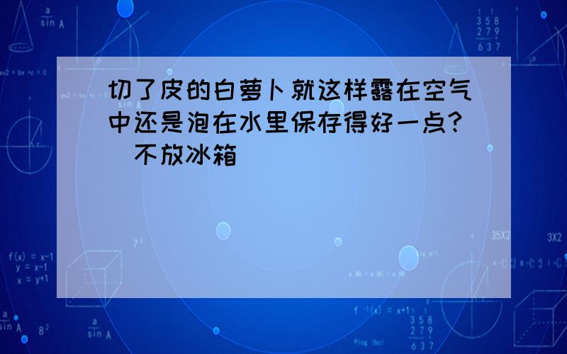 切了皮的白萝卜就这样露在空气中还是泡在水里保存得好一点?（不放冰箱）